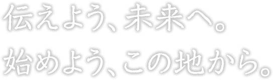 伝えよう、未来へ。 始めよう、この地から。