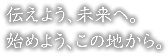 伝えよう、未来へ。 始めよう、この地から。
